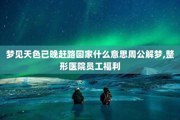 梦见天色已晚赶路回家什么意思周公解梦,整形医院员工福利