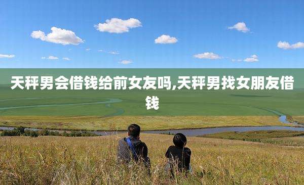 天秤男会借钱给前女友吗,天秤男找女朋友借钱
