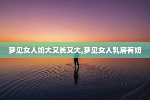 梦见女人奶大又长又大,梦见女人乳房有奶
