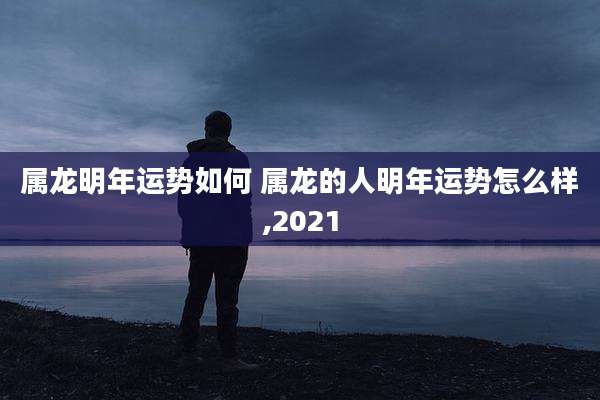 属龙明年运势如何 属龙的人明年运势怎么样,2021