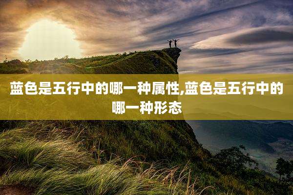 蓝色是五行中的哪一种属性,蓝色是五行中的哪一种形态