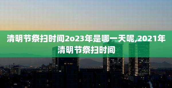 清明节祭扫时间2o23年是哪一天呢,2021年清明节祭扫时间