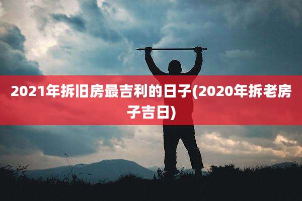 2021年拆旧房最吉利的日子(2020年拆老房子吉日)