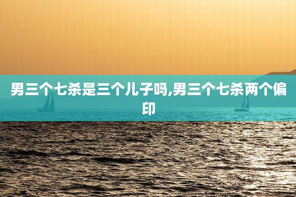 男三个七杀是三个儿子吗,男三个七杀两个偏印
