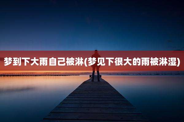 梦到下大雨自己被淋(梦见下很大的雨被淋湿)