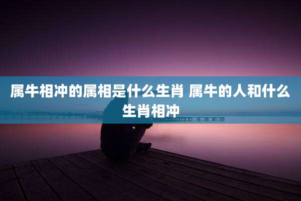 属牛相冲的属相是什么生肖 属牛的人和什么生肖相冲