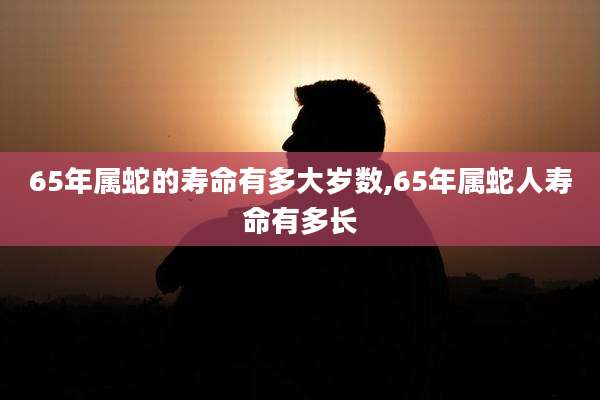 65年属蛇的寿命有多大岁数,65年属蛇人寿命有多长
