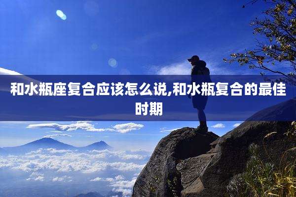 和水瓶座复合应该怎么说,和水瓶复合的最佳时期