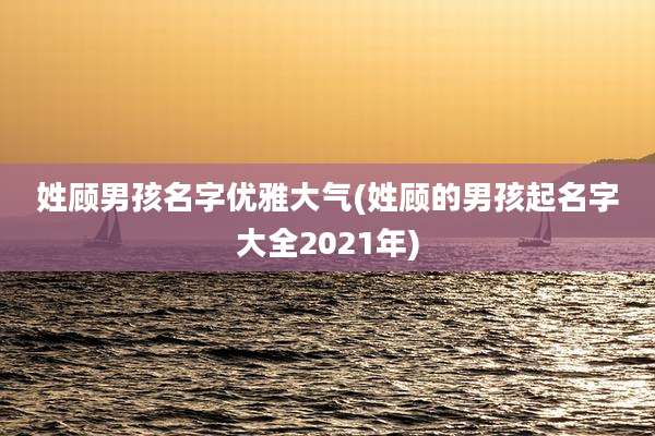 姓顾男孩名字优雅大气(姓顾的男孩起名字大全2021年)