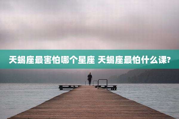 天蝎座最害怕哪个星座 天蝎座最怕什么课?