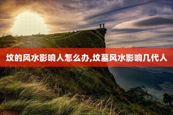 坟的风水影响人怎么办,坟墓风水影响几代人