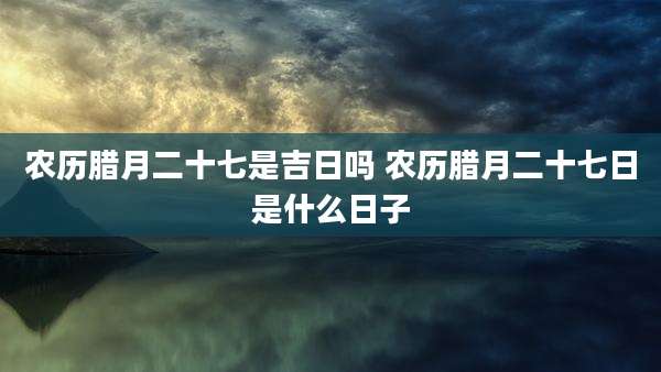 农历腊月二十七是吉日吗 农历腊月二十七日是什么日子