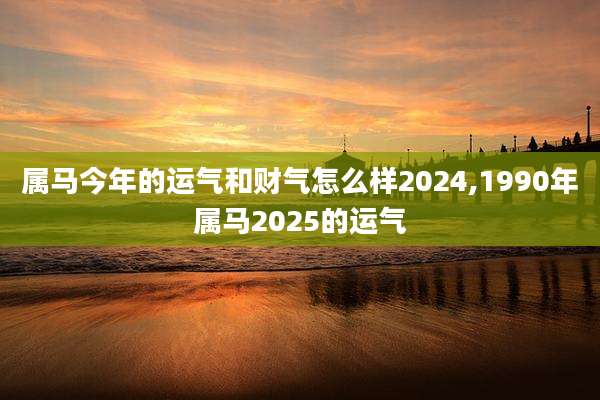 属马今年的运气和财气怎么样2024,1990年属马2025的运气
