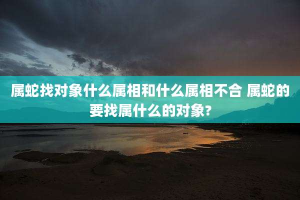 属蛇找对象什么属相和什么属相不合 属蛇的要找属什么的对象?