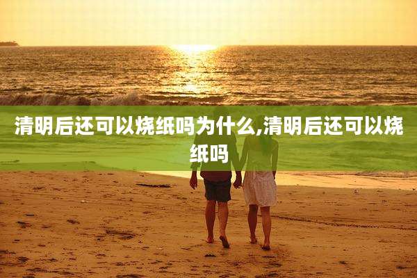 清明后还可以烧纸吗为什么,清明后还可以烧纸吗