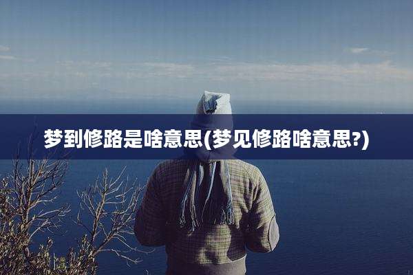 梦到修路是啥意思(梦见修路啥意思?)