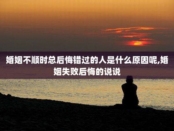 婚姻不顺时总后悔错过的人是什么原因呢,婚姻失败后悔的说说