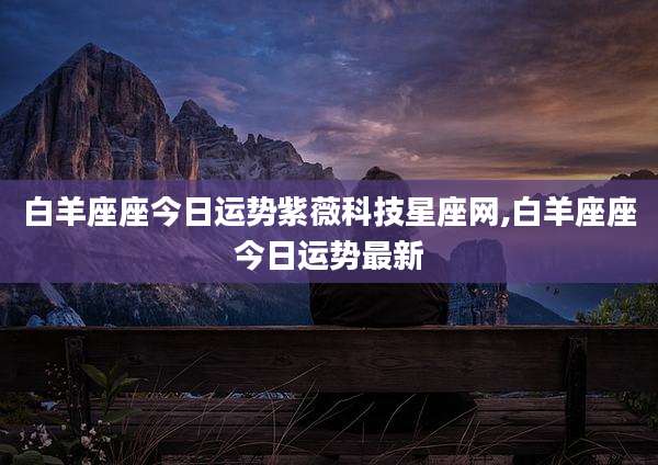 白羊座座今日运势紫薇科技星座网,白羊座座今日运势最新