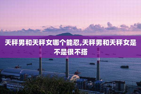天秤男和天秤女哪个能忍,天秤男和天秤女是不是很不搭