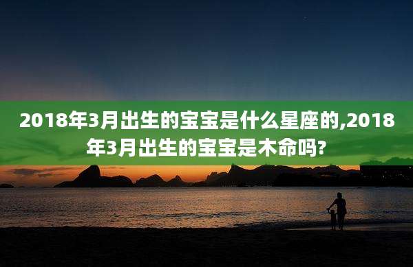 2018年3月出生的宝宝是什么星座的,2018年3月出生的宝宝是木命吗?