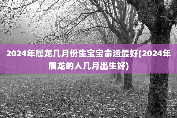 2024年属龙几月份生宝宝命运最好(2024年属龙的人几月出生好)