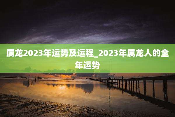 属龙2023年运势及运程_2023年属龙人的全年运势