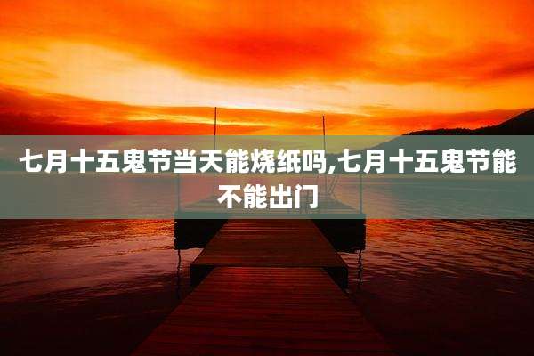 七月十五鬼节当天能烧纸吗,七月十五鬼节能不能出门