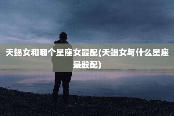 天蝎女和哪个星座女最配(天蝎女与什么星座最般配)