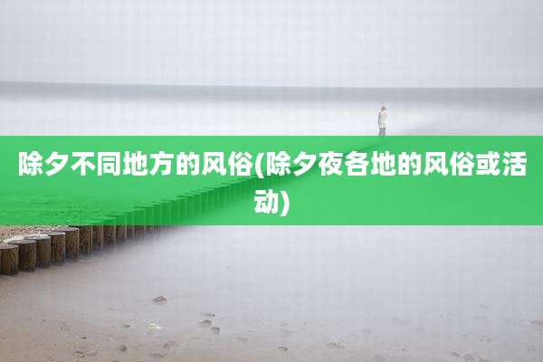 除夕不同地方的风俗(除夕夜各地的风俗或活动)