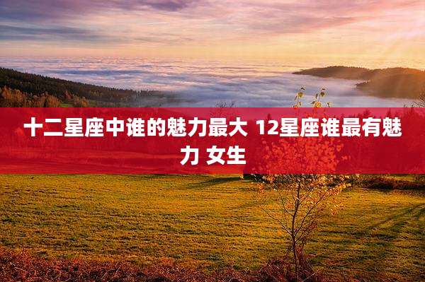 十二星座中谁的魅力最大 12星座谁最有魅力 女生