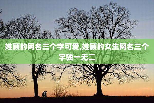 姓顾的网名三个字可爱,姓顾的女生网名三个字独一无二