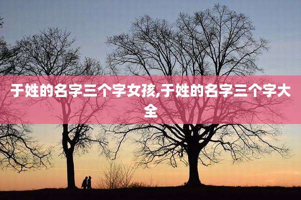 于姓的名字三个字女孩,于姓的名字三个字大全
