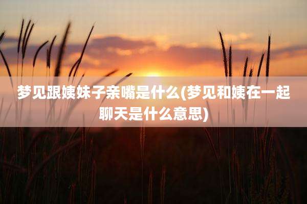 梦见跟姨妹子亲嘴是什么(梦见和姨在一起聊天是什么意思)