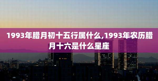 1993年腊月初十五行属什么,1993年农历腊月十六是什么星座