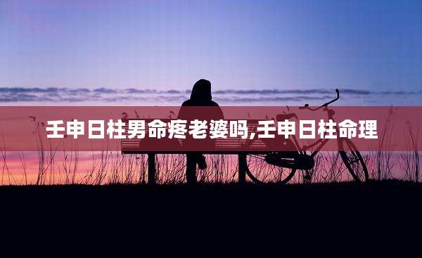 壬申日柱男命疼老婆吗,壬申日柱命理