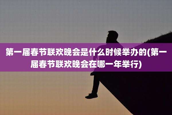 第一届春节联欢晚会是什么时候举办的(第一届春节联欢晚会在哪一年举行)