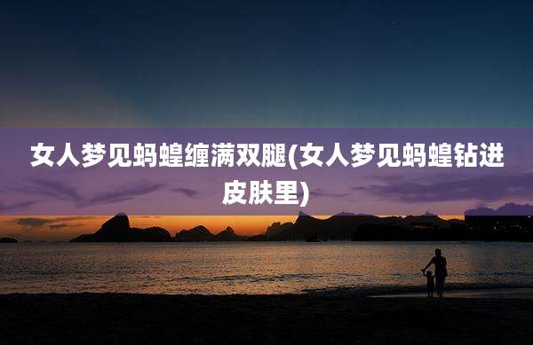 女人梦见蚂蝗缠满双腿(女人梦见蚂蝗钻进皮肤里)