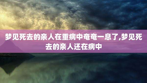 梦见死去的亲人在重病中奄奄一息了,梦见死去的亲人还在病中