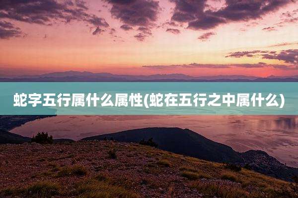 蛇字五行属什么属性(蛇在五行之中属什么)