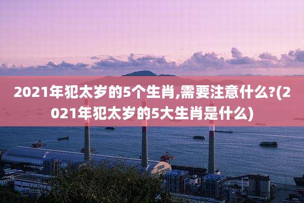 2021年犯太岁的5个生肖,需要注意什么?(2021年犯太岁的5大生肖是什么)