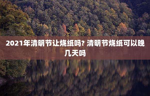 2021年清明节让烧纸吗? 清明节烧纸可以晚几天吗
