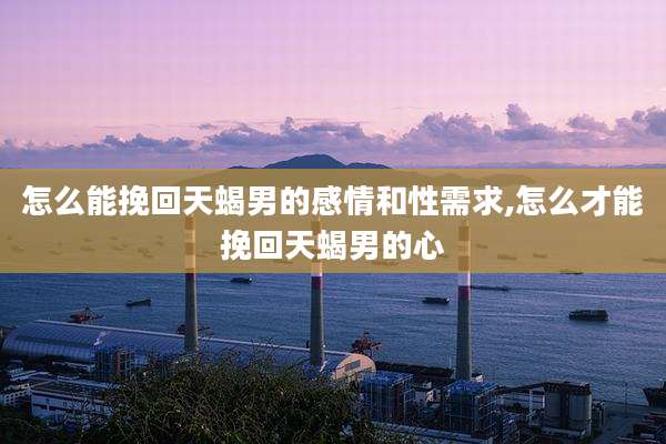 怎么能挽回天蝎男的感情和性需求,怎么才能挽回天蝎男的心