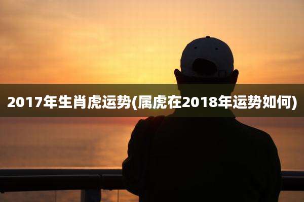 2017年生肖虎运势(属虎在2018年运势如何)