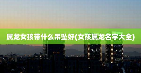 属龙女孩带什么吊坠好(女孩属龙名字大全)