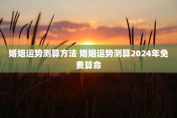 婚姻运势测算方法 婚姻运势测算2024年免费算命