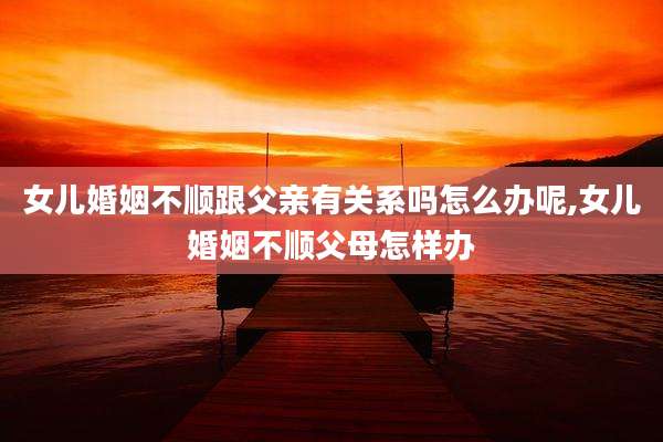 女儿婚姻不顺跟父亲有关系吗怎么办呢,女儿婚姻不顺父母怎样办