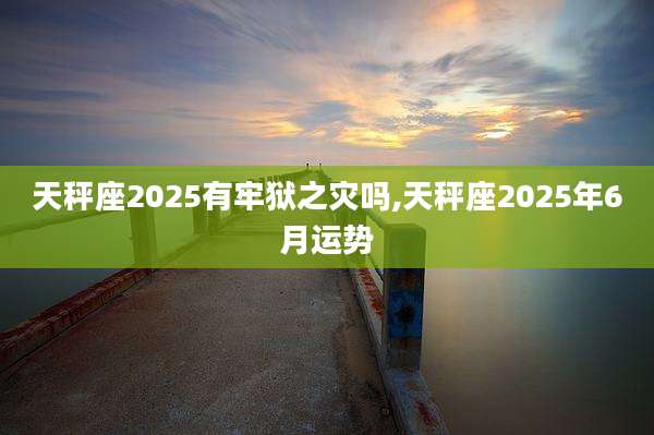 天秤座2025有牢狱之灾吗,天秤座2025年6月运势