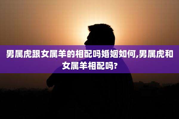 男属虎跟女属羊的相配吗婚姻如何,男属虎和女属羊相配吗?