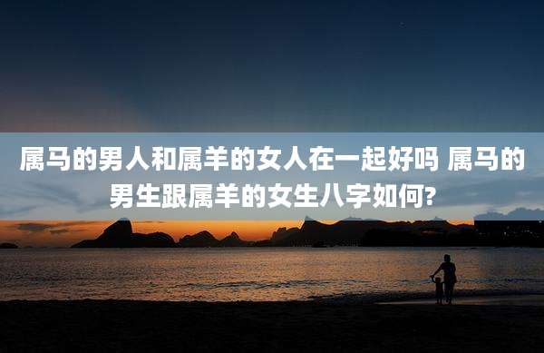 属马的男人和属羊的女人在一起好吗 属马的男生跟属羊的女生八字如何?