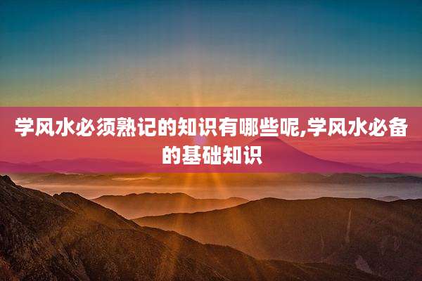 学风水必须熟记的知识有哪些呢,学风水必备的基础知识